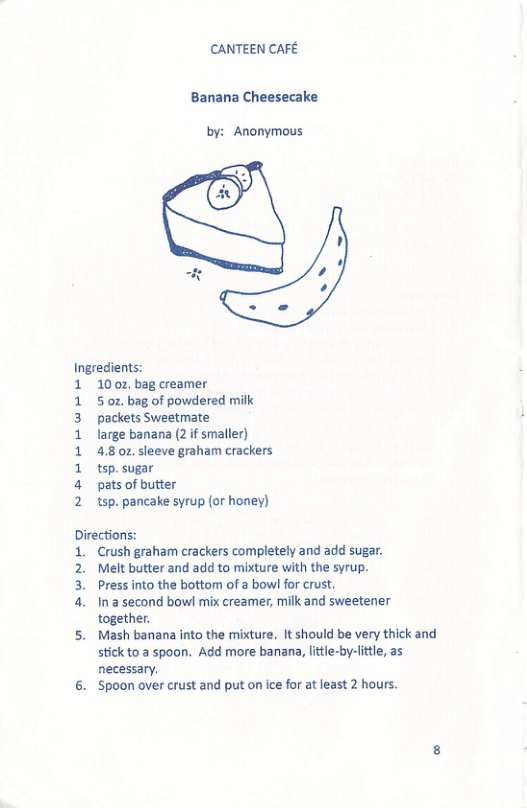 CANTEEN CAFE  Banana Cheesecake  by: Anonymous  o3  Ingredients:  1  10 0z, bag creamer 5 oz. bag of powdered milk packets Sweetmate  large banana (2 f smaller)  4.8 02. sleeve graham crackers tsp. sugar  pats of butter  tsp. pancake syrup (or honey)  Directions:  i  2 3 a.  Crush graham crackers completely and add sugar. Melt butter and add to mixture with the syrup. Press into the bottom of a bowl for crust.  In a second bowl mix creamer, milk and sweetener  " together  Mash banana into the mixture. It should be very thick and stick to a spoon. Add more banana, lttle-by-little, as necessary.  ‘Spoon over crust and put on ice for at least 2 hours. 